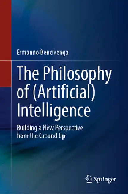 The Philosophy of (Artificial) Intelligence: Building a New Perspective from the Ground Up by Ermanno Bencivenga