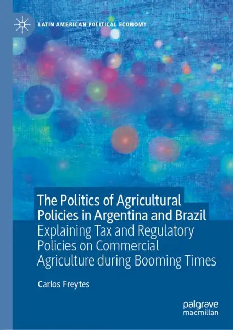 The Politics of Agricultural Policies in Argentina and Brazil: Explaining Tax and Regulatory Policies on Commercial Agriculture During Booming Times by Carlos Freytes