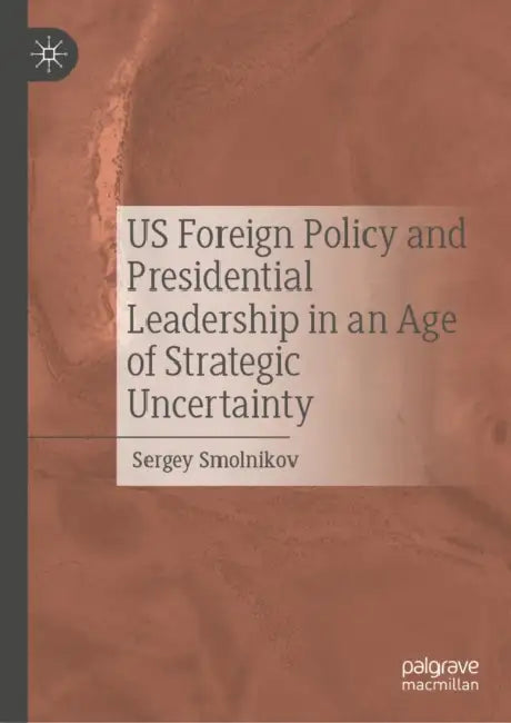 Us Foreign Policy and Presidential Leadership in an Age of Strategic Uncertainty by Sergey Smolnikov