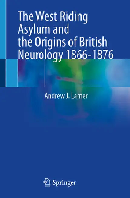 The West Riding Asylum and the Origins of British Neurology 1866-1876: When Neurology Became a Science by Andrew J. Larner