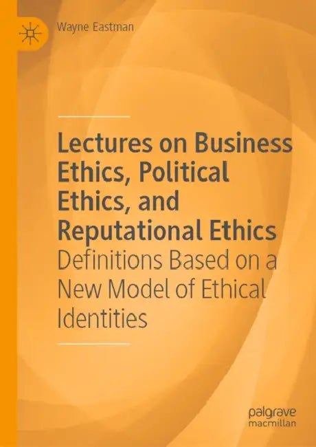 Lectures on Business Ethics, Political Ethics, and Reputational Ethics: Definitions Based on a New Model of Ethical Identities by Wayne Eastman