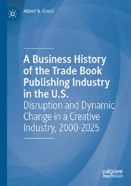 A Business History of the Trade Book Publishing Industry in the U.S.: Disruption and Dynamic Change in a Creative Industry, 2000-2025 by Albert N. Greco