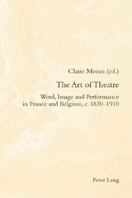 The Art of Theatre; Word, Image and Performance in France and Belgium, c. 1830-1910 by Claire Moran