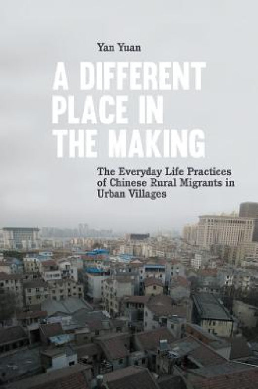 A Different Place in the Making: The Everyday Life Practices of Chinese Rural Migrants in Urban Villages by Yan Yuan