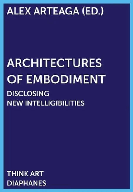 Architectures of Embodiment: Unfolding Fields of Intelligibility by Alex Arteaga