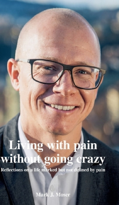 Living with pain without going crazy: Reflections on a life marked but not defined by pain by Mark J. Moser