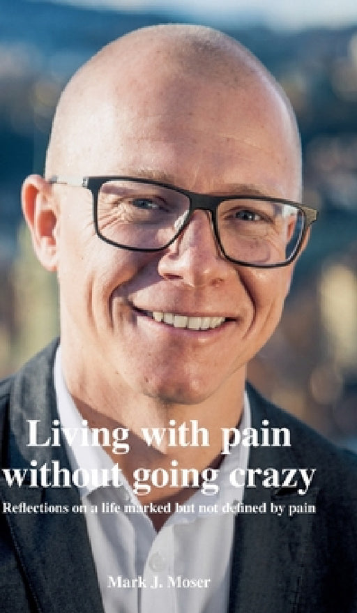 Living with pain without going crazy: Reflections on a life marked but not defined by pain by Mark J. Moser