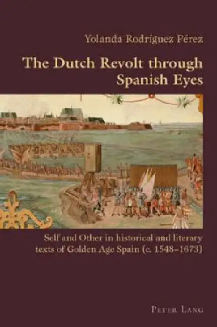 The Dutch Revolt through Spanish Eyes: Self and Other in historical and literary texts of Golden Age Spain (c. 1548-1673) by Canaparo, Claudio