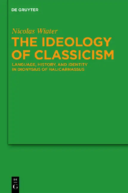 The Ideology of Classicism: Language, History, and Identity in Dionysius of Halicarnassus by Nicolas Wiater