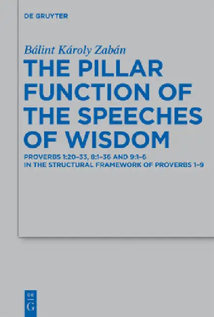The Pillar Function of the Speeches of Wisdom: Proverbs 1:20-33, 8:1-36 and 9:1-6 in the Structural Framework of Proverbs 1-9 by Bálint Károly Zabán