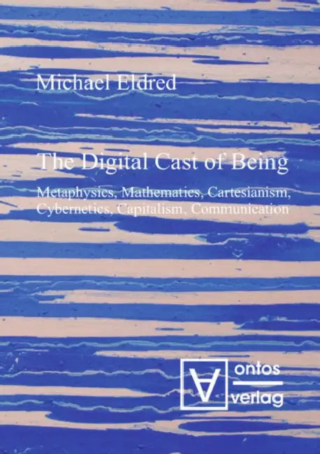 The Digital Cast of Being: Metaphysics, Mathematics, Cartesianism, Cybernetics, Capitalism, Communication by Michael Eldred
