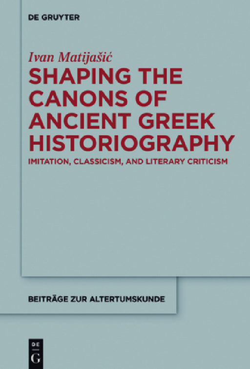 Shaping the Canons of Ancient Greek Historiography: Imitation, Classicism, and Literary Criticism by Ivan Matijasic
