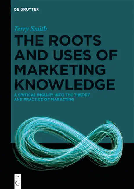 The Roots and Uses of Marketing Knowledge: A Critical Inquiry Into the Theory and Practice of Marketing by Terry Smith