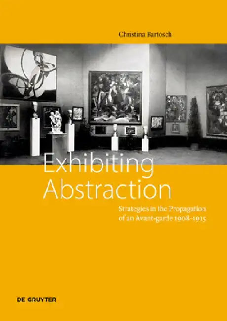 Exhibiting Abstraction: Strategies in the Propagation of an Avant-garde 1908–1915 by Christina Bartosch
