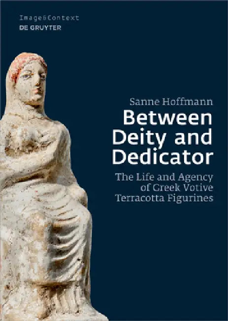 Between Deity and Dedicator: The Life and Agency of Greek Votive Terracotta Figurines by Sanne Hoffmann