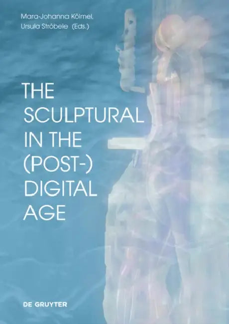 The Sculptural in the (Post-)Digital Age by Mara-Johanna Kölmel, Ursula Ströbele, Buket Altinoba