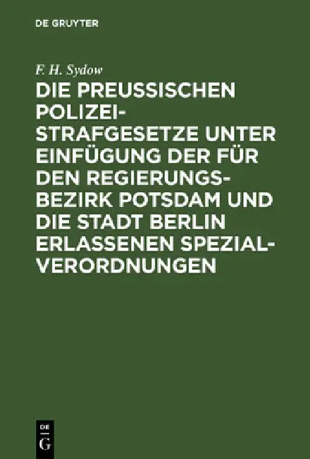Die Preußischen Polizei-Strafgesetze Unter Einfügung Der Für Den Regierungs-Bezirk Potsdam Und Die Stadt Berlin Erlassenen Spezial-Verordnungen: Zum H by F. H. Sydow