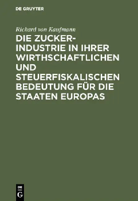 Die Zucker-Industrie in Ihrer Wirthschaftlichen Und Steuerfiskalischen Bedeutung Für Die Staaten Europas: Ein Beitrag Zum Verständniss Der Zucker-Zoll by Richard Von Kaufmann