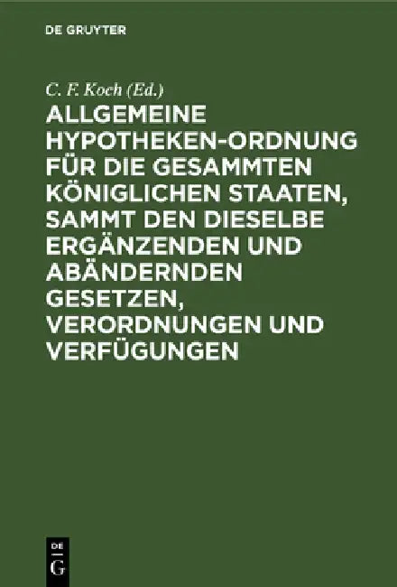 Allgemeine Hypotheken-Ordnung Für Die Gesammten Königlichen Staaten, Sammt Den Dieselbe Ergänzenden Und Abändernden Gesetzen, Verordnungen Und Verfügu by C. F. Koch