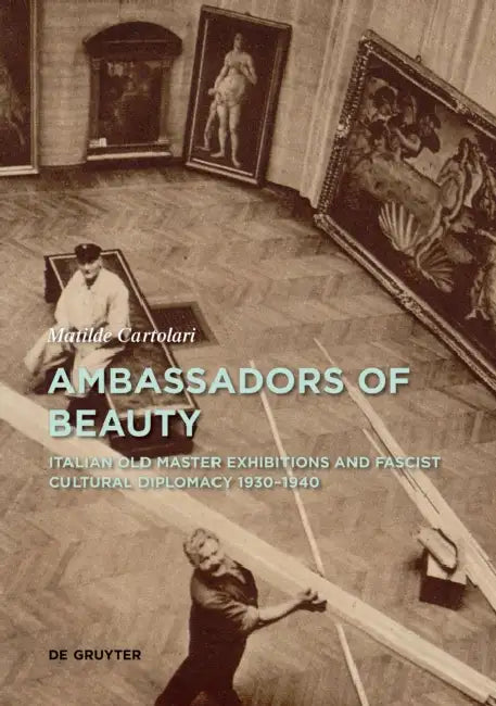Ambassadors of Beauty: Italian Old Master Exhibitions and Fascist Cultural Diplomacy 1930-1940 by Matilde Cartolari