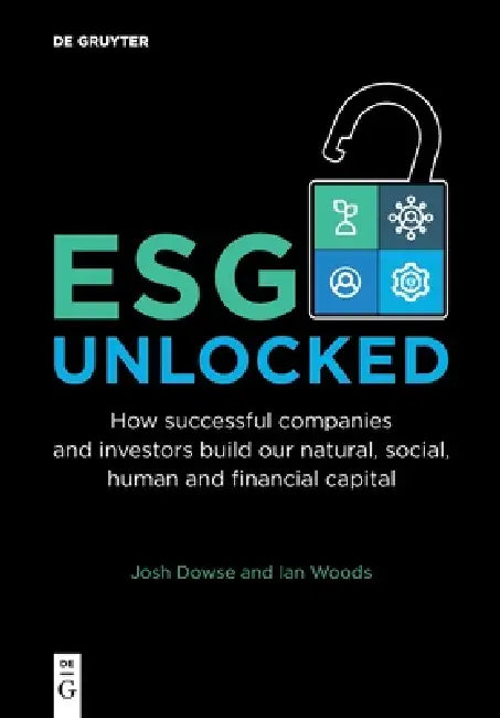 Esg Unlocked: How Successful Companies and Investors Build Our Natural, Social, Human and Financial Capital by Josh Dowse, Ian Woods