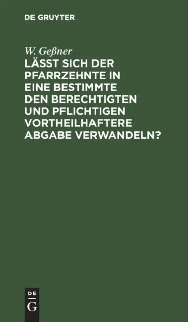 Läßt Sich Der Pfarrzehnte in Eine Bestimmte Den Berechtigten Und Pflichtigen Vortheilhaftere Abgabe Verwandeln? by W. Geßner