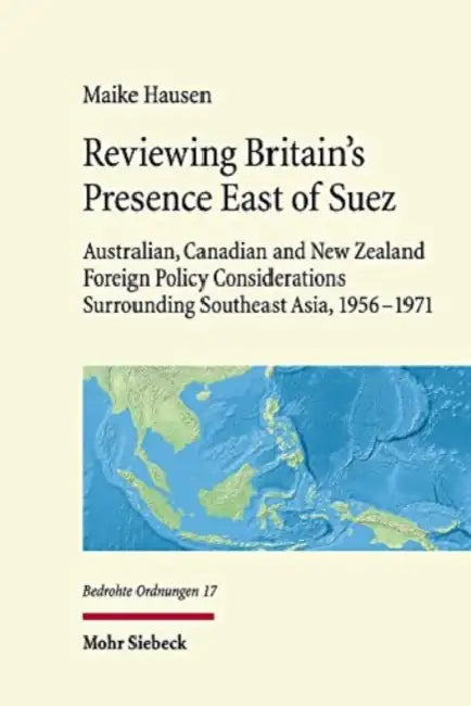 Reviewing Britain's Presence East of Suez: Australian, Canadian and New Zealand Foreign Policy Considerations Surrounding Southeast Asia, 1956-1971 by Maike Hausen
