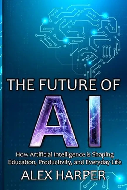 The Future of AI: A Beginner's Guide to Understanding AI, What is AI, Mastering Time Management, and Using AI Tools to Transform Your Fu by Alex Harper