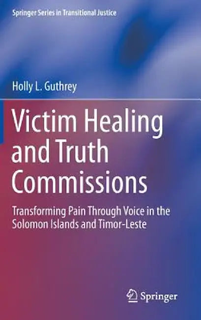 Victim Healing and Truth Commissions: Transforming Pain Through Voice in Solomon Islands and Timor-Leste by Holly L. Guthrey