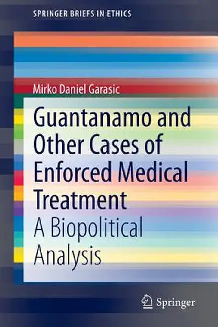 Guantanamo and Other Cases of Enforced Medical Treatment: A Biopolitical Analysis by Mirko Daniel Garasic