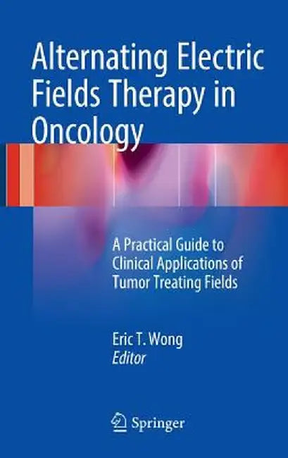 Alternating Electric Fields Therapy in Oncology: A Practical Guide to Clinical Applications of Tumor Treating Fields by Eric T. Wong