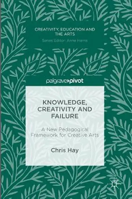 Knowledge, Creativity and Failure: A New Pedagogical Framework for Creative Arts by Chris Hay