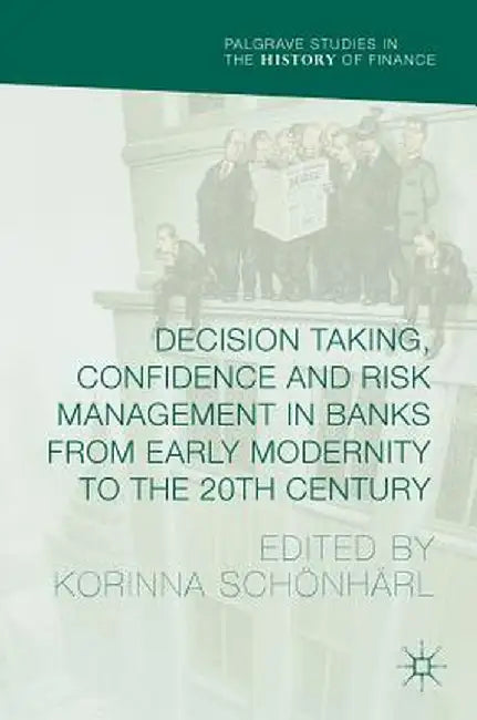 Decision Taking, Confidence and Risk Management in Banks from Early Modernity to the 20th Century by Korinna Schönhärl