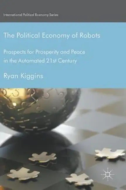 The Political Economy of Robots: Prospects for Prosperity and Peace in the Automated 21st Century by Ryan Kiggins