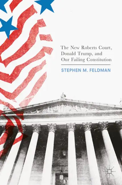 The New Roberts Court, Donald Trump, and Our Failing Constitution by Stephen M. Feldman