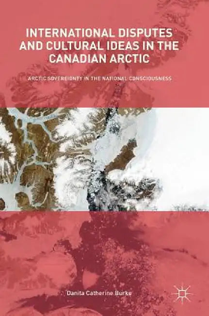 International Disputes and Cultural Ideas in the Canadian Arctic: Arctic Sovereignty in the National Consciousness by Danita Catherine Burke
