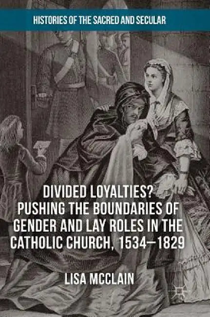 Divided Loyalties? Pushing the Boundaries of Gender and Lay Roles in the Catholic Church, 1534-1829 by Lisa McClain