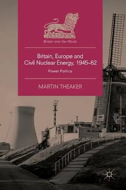 Britain, Europe and Civil Nuclear Energy, 1945-62: Power Politics by Martin Theaker