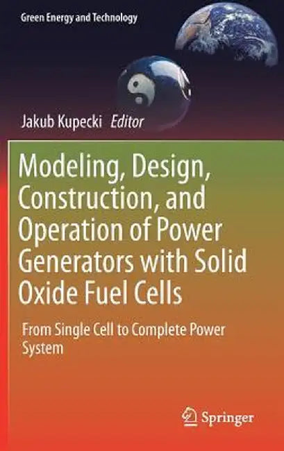 Modeling, Design, Construction, and Operation of Power Generators with Solid Oxide Fuel Cells: From Single Cell to Complete Power System by Jakub Kupecki