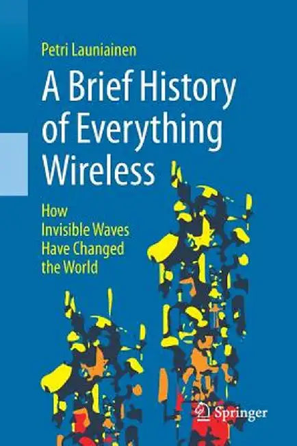 A Brief History of Everything Wireless: How Invisible Waves Have Changed the World by Petri Launiainen