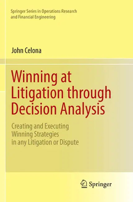 Winning at Litigation Through Decision Analysis: Creating and Executing Winning Strategies in Any Litigation or Dispute by John Celona