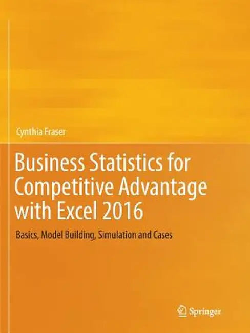 Business Statistics for Competitive Advantage with Excel 2016: Basics, Model Building, Simulation and Cases by Cynthia Fraser