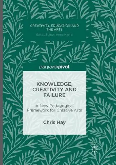 Knowledge, Creativity and Failure: A New Pedagogical Framework for Creative Arts by Chris Hay
