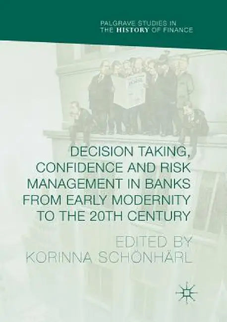 Decision Taking, Confidence and Risk Management in Banks from Early Modernity to the 20th Century by Korinna Schönhärl