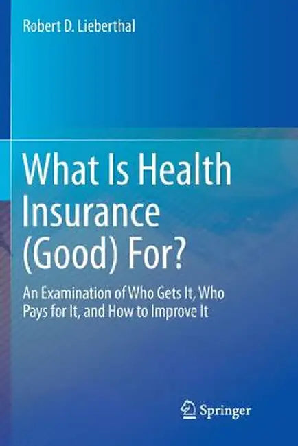 What Is Health Insurance (Good) For?: An Examination of Who Gets It, Who Pays for It, and How to Improve It by Robert D. Lieberthal