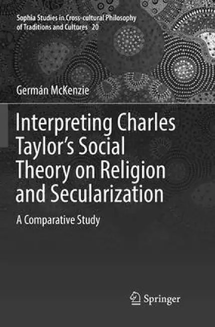 Interpreting Charles Taylor's Social Theory on Religion and Secularization: A Comparative Study by Germán McKenzie