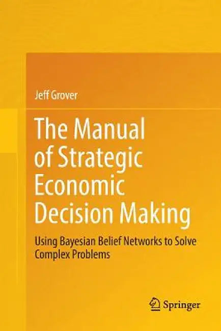 The Manual of Strategic Economic Decision Making: Using Bayesian Belief Networks to Solve Complex Problems by Jeff Grover