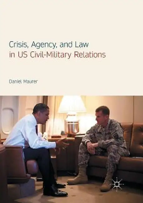 Crisis, Agency, and Law in Us Civil-Military Relations by Daniel Maurer