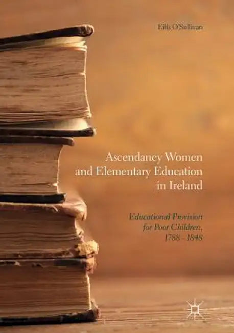 Ascendancy Women and Elementary Education in Ireland: Educational Provision for Poor Children, 1788 - 1848 by Eilís O'Sullivan
