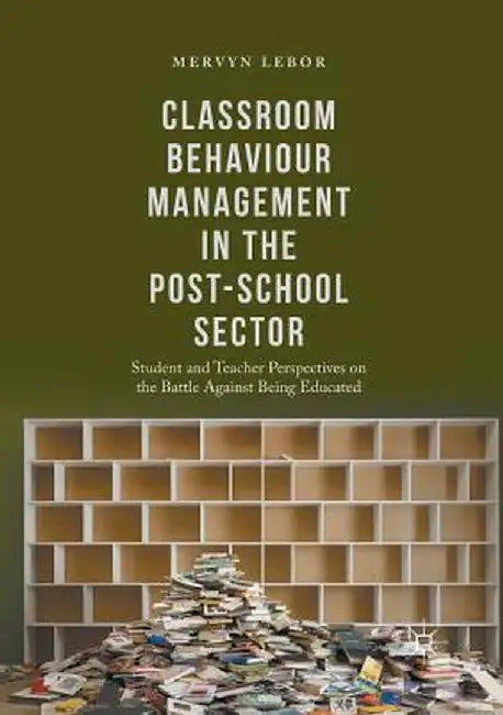 Classroom Behaviour Management in the Post-School Sector: Student and Teacher Perspectives on the Battle Against Being Educated by Mervyn Lebor